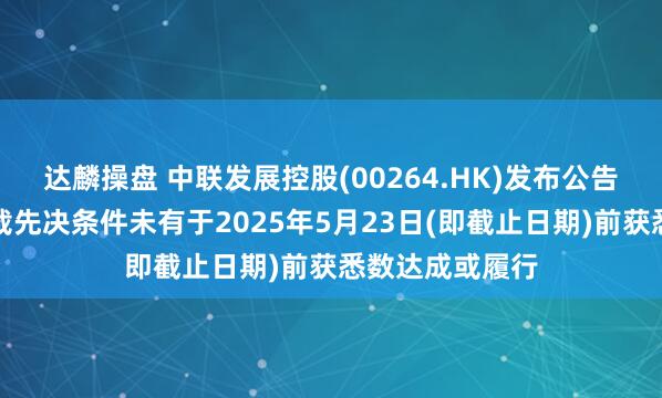 达麟操盘 中联发展控股(00264.HK)发布公告，配售协议所载先决条件未有于2025年5月23日(即截止日期)前获悉数达成或履行