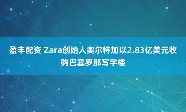 盈丰配资 Zara创始人奥尔特加以2.83亿美元收购巴塞罗那写字楼