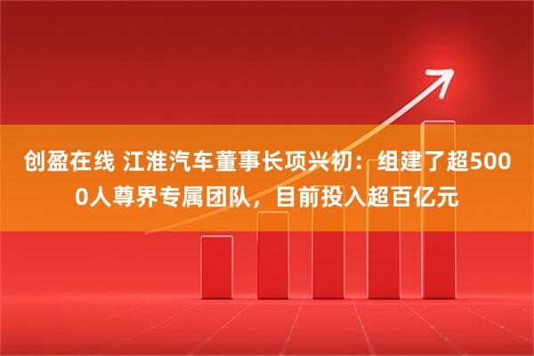 创盈在线 江淮汽车董事长项兴初：组建了超5000人尊界专属团队，目前投入超百亿元