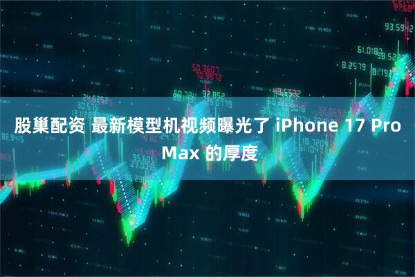 股巢配资 最新模型机视频曝光了 iPhone 17 Pro Max 的厚度