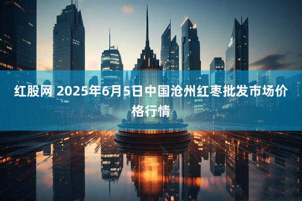红股网 2025年6月5日中国沧州红枣批发市场价格行情
