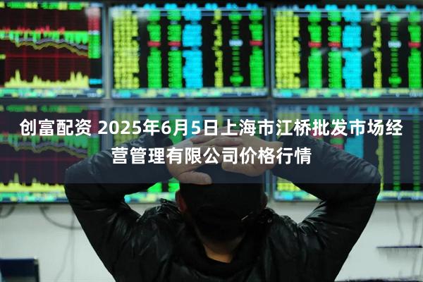 创富配资 2025年6月5日上海市江桥批发市场经营管理有限公司价格行情