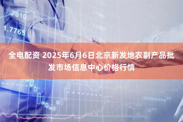 全电配资 2025年6月6日北京新发地农副产品批发市场信息中心价格行情