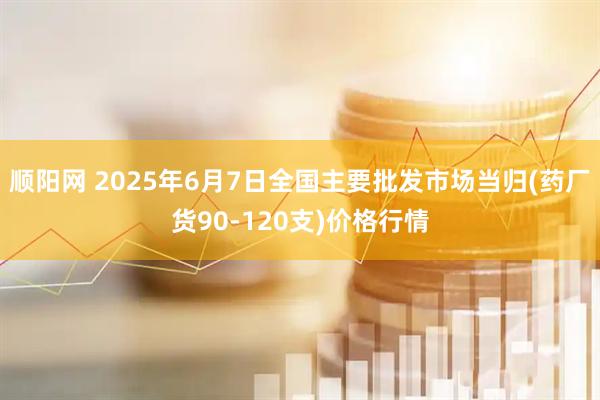 顺阳网 2025年6月7日全国主要批发市场当归(药厂货90-120支)价格行情