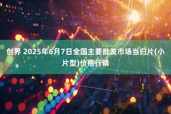 创界 2025年6月7日全国主要批发市场当归片(小片型)价格行情