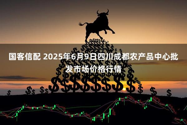 国客信配 2025年6月9日四川成都农产品中心批发市场价格行情