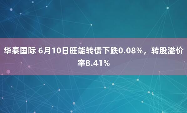 华泰国际 6月10日旺能转债下跌0.08%，转股溢价率8.41%