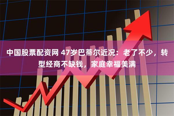 中国股票配资网 47岁巴蒂尔近况：老了不少，转型经商不缺钱，家庭幸福美满