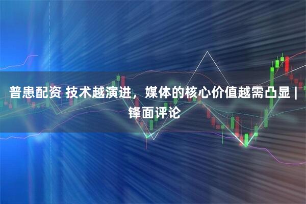 普患配资 技术越演进,媒体的核心价值越需凸显 | 锋面评论