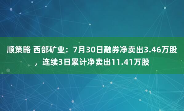 顺策略 西部矿业：7月30日融券净卖出3.46万股，连续3日累计净卖出11.41万股