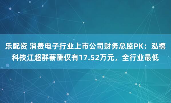 乐配资 消费电子行业上市公司财务总监PK：泓禧科技江超群薪酬仅有17.52万元，全行业最低