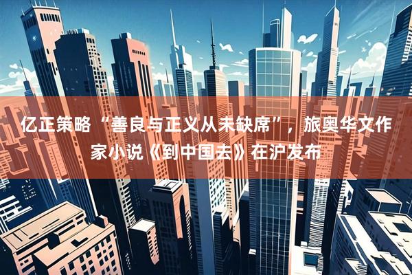 亿正策略 “善良与正义从未缺席”，旅奥华文作家小说《到中国去》在沪发布