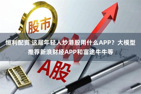 恒利配资 这届年轻人炒港股用什么APP？大模型推荐新浪财经APP和富途牛牛等