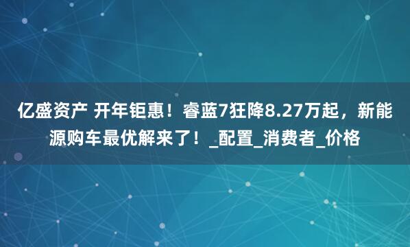亿盛资产 开年钜惠！睿蓝7狂降8.27万起，新能源购车最优解来了！_配置_消费者_价格