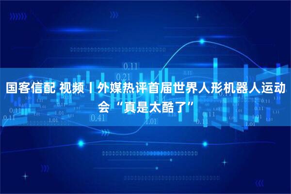 国客信配 视频丨外媒热评首届世界人形机器人运动会 “真是太酷了”