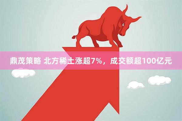 鼎茂策略 北方稀土涨超7%，成交额超100亿元