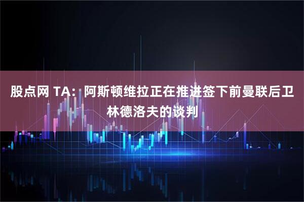股点网 TA：阿斯顿维拉正在推进签下前曼联后卫林德洛夫的谈判