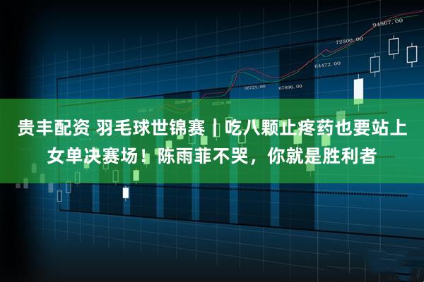 贵丰配资 羽毛球世锦赛｜吃八颗止疼药也要站上女单决赛场！陈雨菲不哭，你就是胜利者