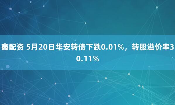 鑫配资 5月20日华安转债下跌0.01%，转股溢价率30.11%