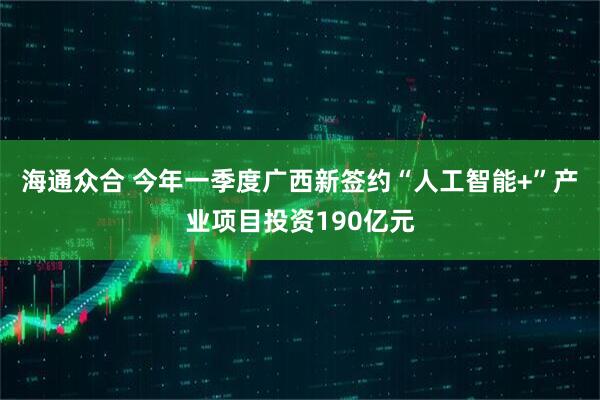 海通众合 今年一季度广西新签约“人工智能+”产业项目投资190亿元