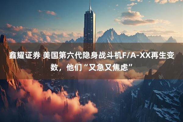 鑫耀证券 美国第六代隐身战斗机F/A-XX再生变数,他们“又急又焦虑”