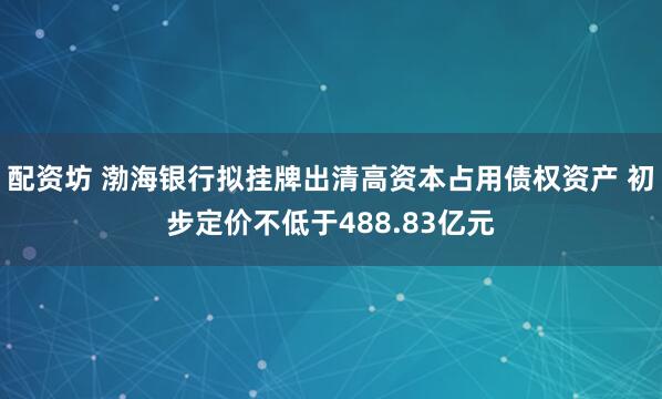 配资坊 渤海银行拟挂牌出清高资本占用债权资产 初步定价不低于488.83亿元