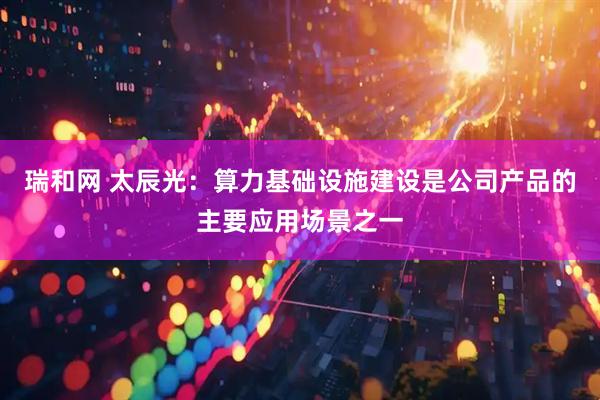 瑞和网 太辰光：算力基础设施建设是公司产品的主要应用场景之一