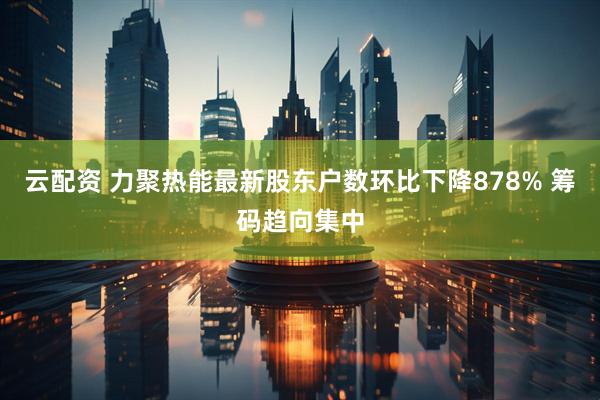 云配资 力聚热能最新股东户数环比下降878% 筹码趋向集中