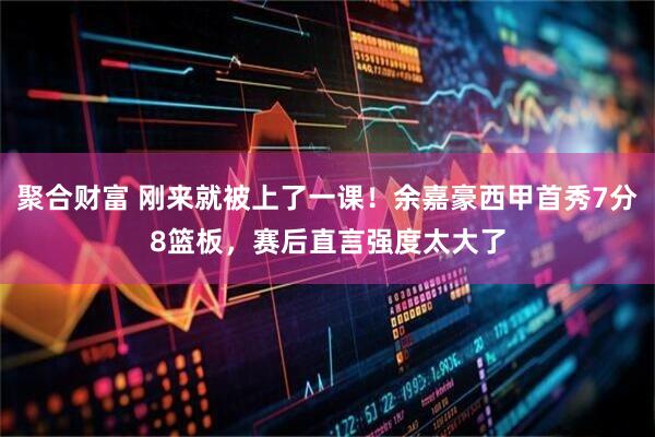 聚合财富 刚来就被上了一课!余嘉豪西甲首秀7分8篮板,赛后直言强度太大了