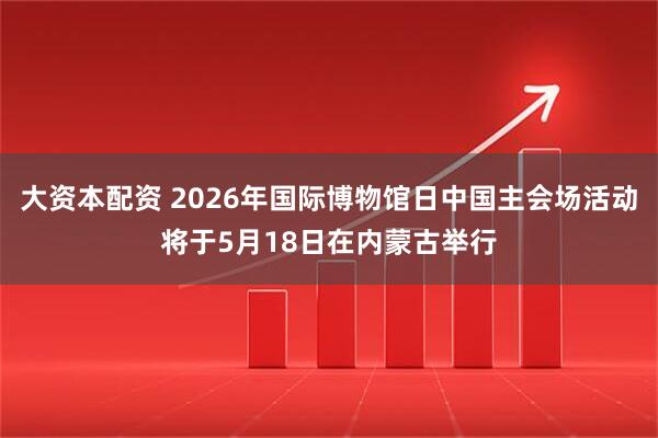 大资本配资 2026年国际博物馆日中国主会场活动将于5月18日在内蒙古举行