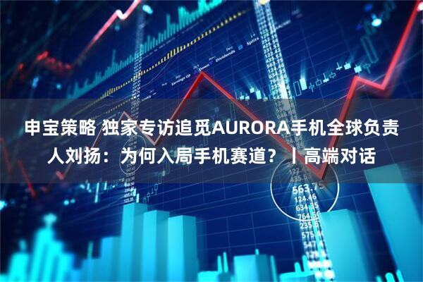 申宝策略 独家专访追觅AURORA手机全球负责人刘扬：为何入局手机赛道？丨高端对话