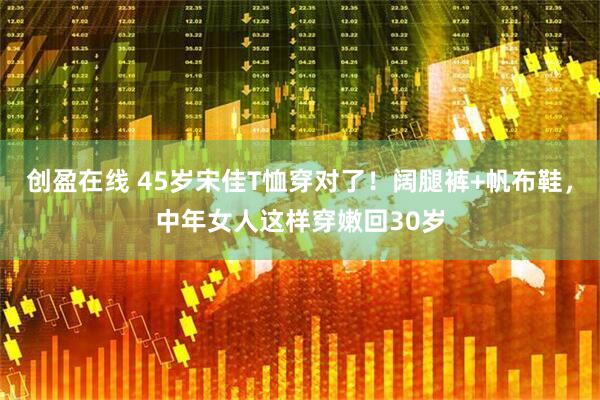创盈在线 45岁宋佳T恤穿对了！阔腿裤+帆布鞋，中年女人这样穿嫩回30岁