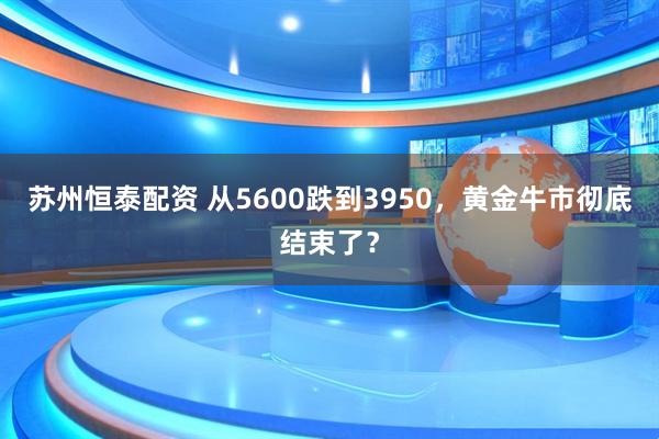 苏州恒泰配资 从5600跌到3950，黄金牛市彻底结束了？