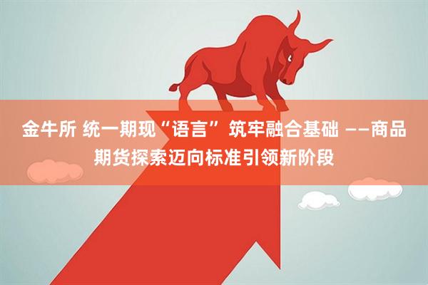 金牛所 统一期现“语言” 筑牢融合基础 ——商品期货探索迈向标准引领新阶段